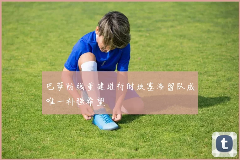 巴萨防线重建进行时坎塞洛留队成唯一补强希望