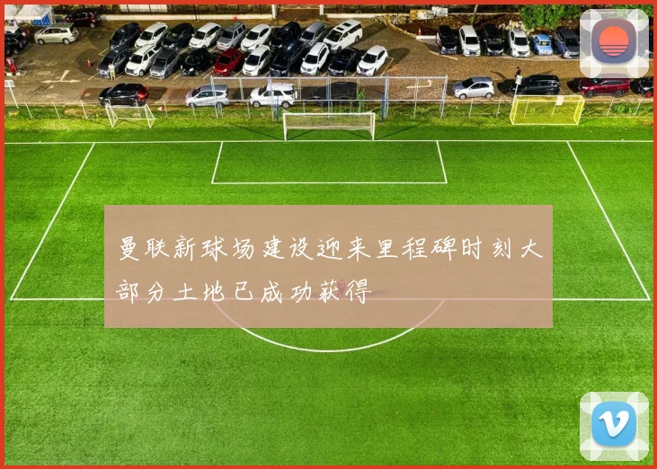 曼联新球场建设迎来里程碑时刻大部分土地已成功获得