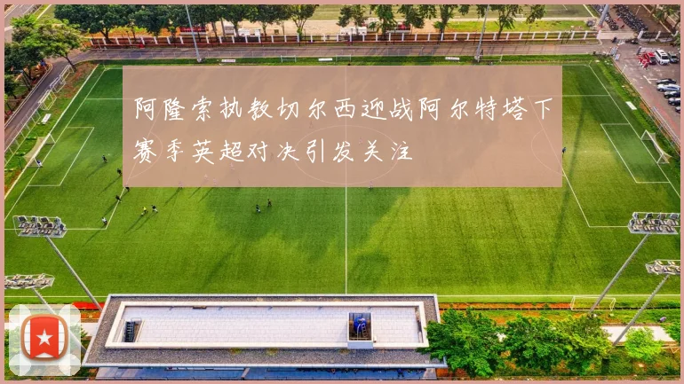 阿隆索执教切尔西迎战阿尔特塔下赛季英超对决引发关注