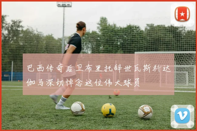 巴西传奇后卫布里托辞世瓦斯科达伽马深切悼念这位伟大球员