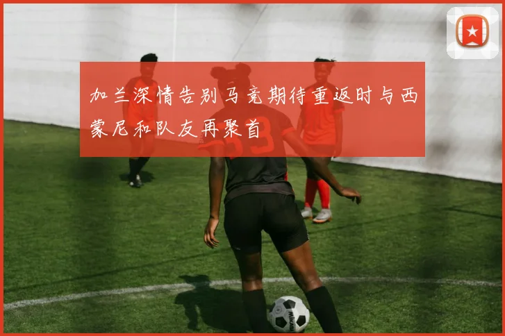 加兰深情告别马竞期待重返时与西蒙尼和队友再聚首