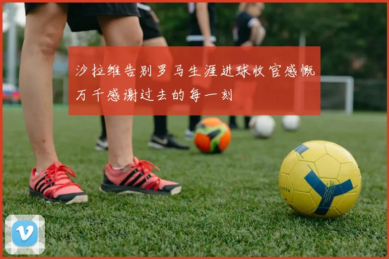 沙拉维告别罗马生涯进球收官感慨万千感谢过去的每一刻