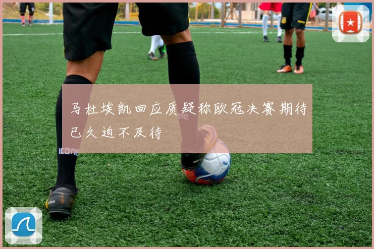 马杜埃凯回应质疑称欧冠决赛期待已久迫不及待