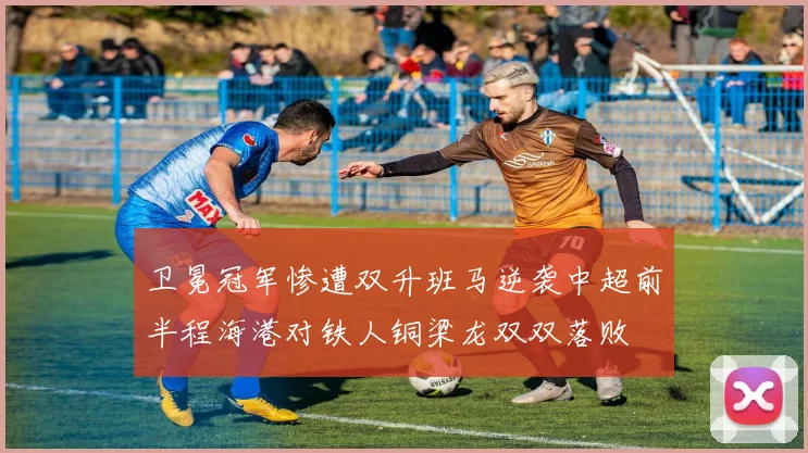 卫冕冠军惨遭双升班马逆袭中超前半程海港对铁人铜梁龙双双落败
