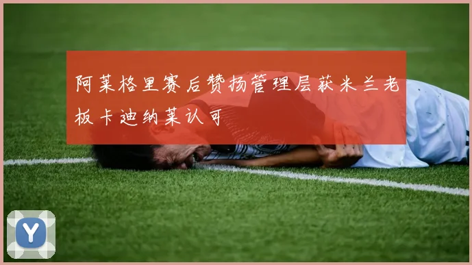 阿莱格里赛后赞扬管理层获米兰老板卡迪纳莱认可