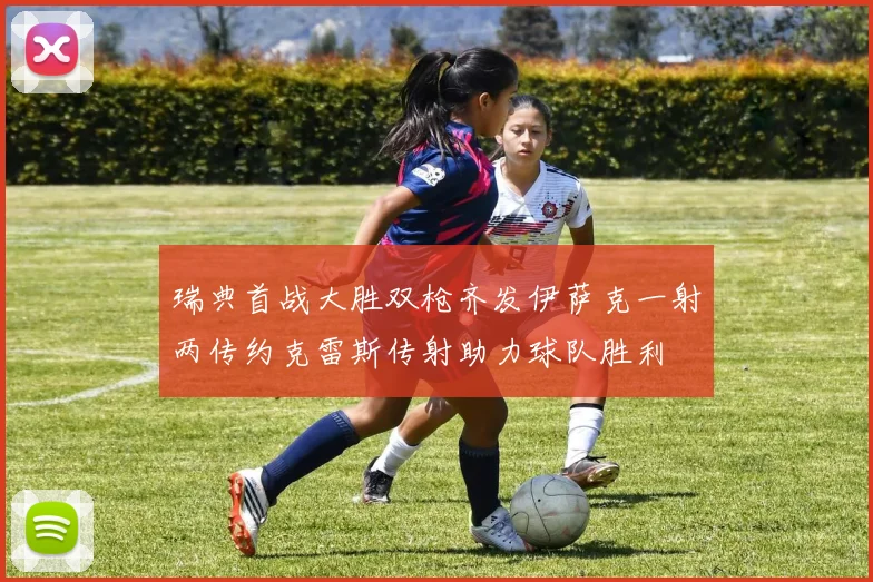 瑞典首战大胜双枪齐发伊萨克一射两传约克雷斯传射助力球队胜利