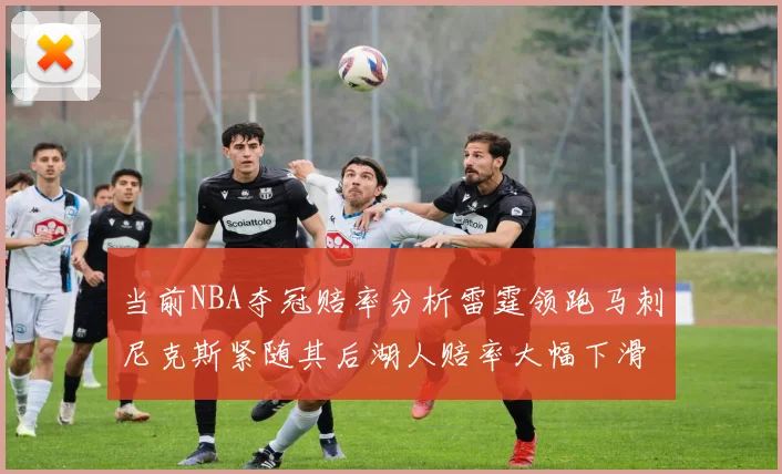 当前NBA夺冠赔率分析雷霆领跑马刺尼克斯紧随其后湖人赔率大幅下滑