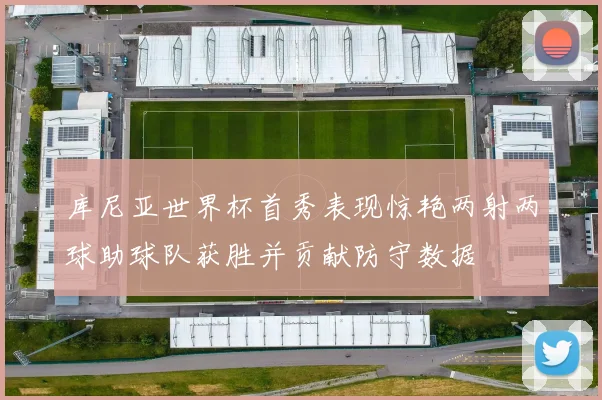 库尼亚世界杯首秀表现惊艳两射两球助球队获胜并贡献防守数据