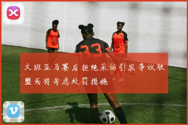 文班亚马赛后拒绝采访引发争议联盟或将考虑处罚措施