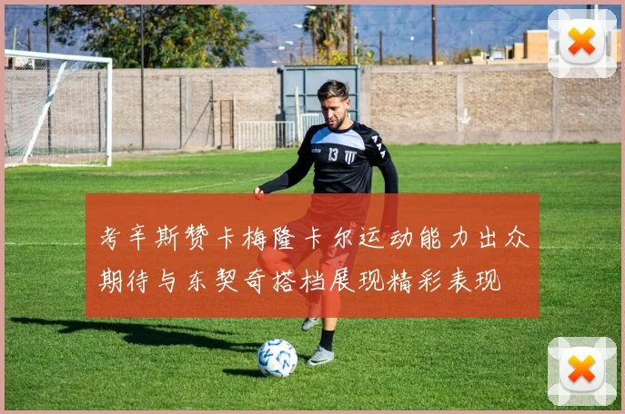 考辛斯赞卡梅隆卡尔运动能力出众期待与东契奇搭档展现精彩表现