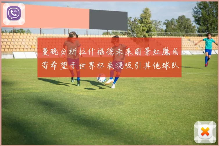 曼晚分析拉什福德未来前景红魔或寄希望于世界杯表现吸引其他球队